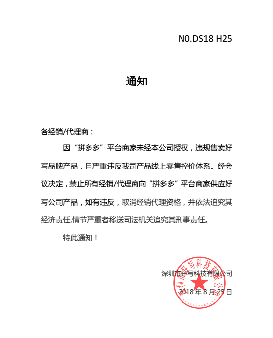 通知各經(jīng)銷/代理商：因“拼多多”平臺(tái)商家未經(jīng)本公司授權(quán)，違規(guī)售賣好寫品牌產(chǎn)品，且嚴(yán)重違反我司產(chǎn)品線上零售控價(jià)體系。經(jīng)會(huì)議決定，禁止所有經(jīng)銷/代理商向“拼多多”平臺(tái)商家供應(yīng)好寫公司產(chǎn)品，如有違反，取消經(jīng)銷代理資格，并依法追究其經(jīng)濟(jì)責(zé)任,情節(jié)嚴(yán)重者移送司法機(jī)關(guān)追究其刑事責(zé)任。特此通知！深圳市好寫科技有限公司2018 年 8 月 25 日